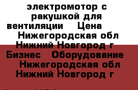 электромотор с ракушкой для вентиляции  › Цена ­ 3 000 - Нижегородская обл., Нижний Новгород г. Бизнес » Оборудование   . Нижегородская обл.,Нижний Новгород г.